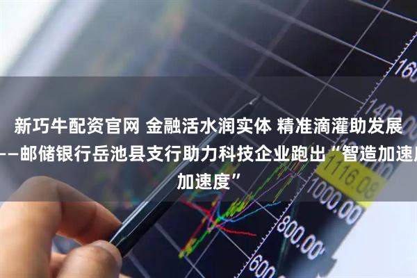 新巧牛配资官网 金融活水润实体 精准滴灌助发展——邮储银行岳池县支行助力科技企业跑出“智造加速度”