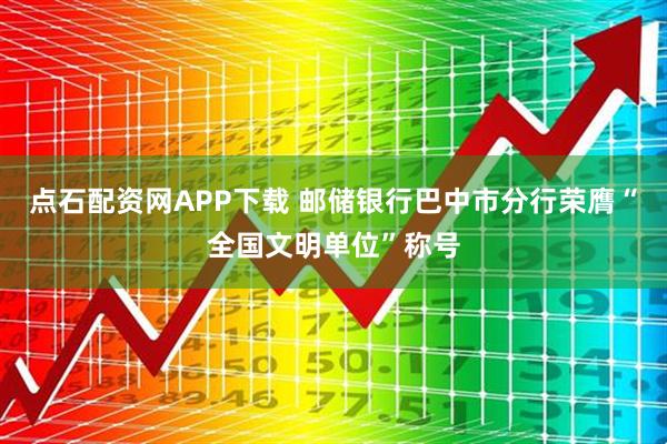 点石配资网APP下载 邮储银行巴中市分行荣膺“全国文明单位”称号