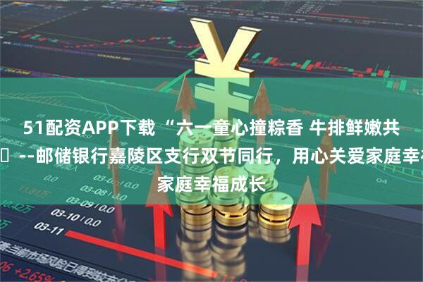 51配资APP下载 “六一童心撞粽香 牛排鲜嫩共欢享”--邮储银行嘉陵区支行双节同行,用心关爱家庭幸福成长