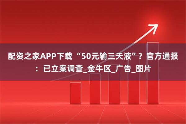 配资之家APP下载 “50元输三天液”？官方通报：已立案调查_金牛区_广告_图片