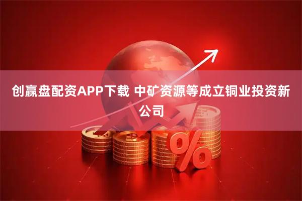 创赢盘配资APP下载 中矿资源等成立铜业投资新公司