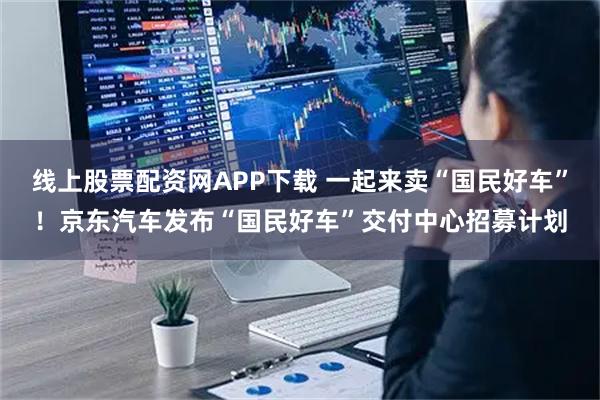 线上股票配资网APP下载 一起来卖“国民好车”!京东汽车发布“国民好车”交付中心招募计划