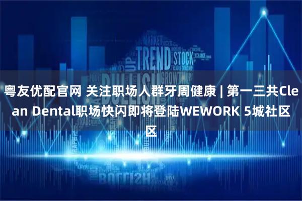粤友优配官网 关注职场人群牙周健康 | 第一三共Clean Dental职场快闪即将登陆WEWORK 5城社区