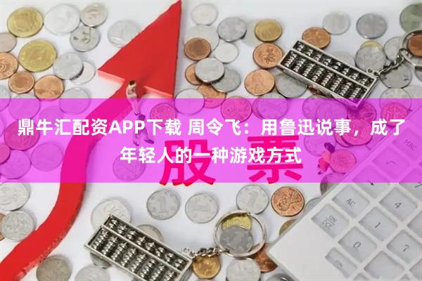 鼎牛汇配资APP下载 周令飞:用鲁迅说事,成了年轻人的一种游戏方式