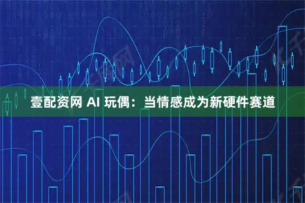 壹配资网 AI 玩偶:当情感成为新硬件赛道