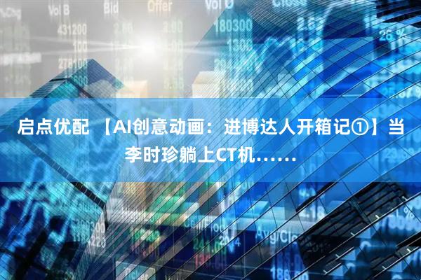 启点优配 【AI创意动画:进博达人开箱记①】当李时珍躺上CT机……