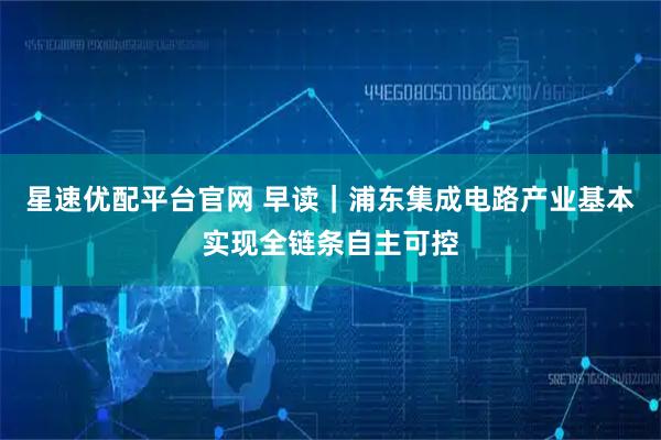 星速优配平台官网 早读|浦东集成电路产业基本实现全链条自主可控