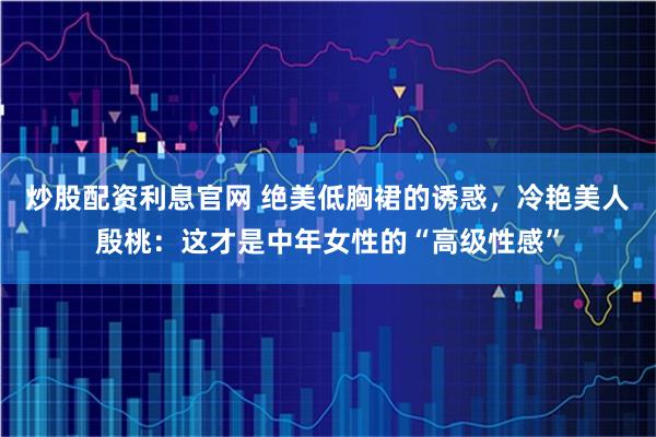 炒股配资利息官网 绝美低胸裙的诱惑,冷艳美人殷桃:这才是中年女性的“高级性感”