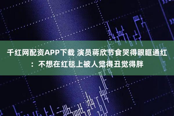 千红网配资APP下载 演员蒋欣节食哭得眼眶通红:不想在红毯上被人觉得丑觉得胖