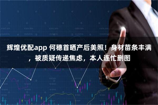 辉煌优配app 何穗首晒产后美照!身材苗条丰满,被质疑传递焦虑,本人连忙删图