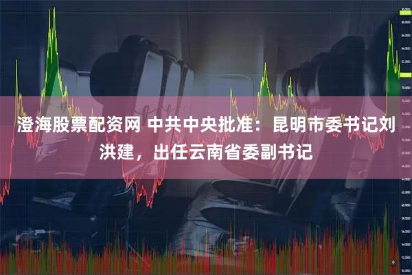 澄海股票配资网 中共中央批准：昆明市委书记刘洪建，出任云南省委副书记