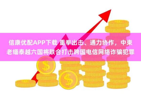 信康优配APP下载 重拳出击、通力协作,中柬老缅泰越六国将联合打击跨国电信网络诈骗犯罪