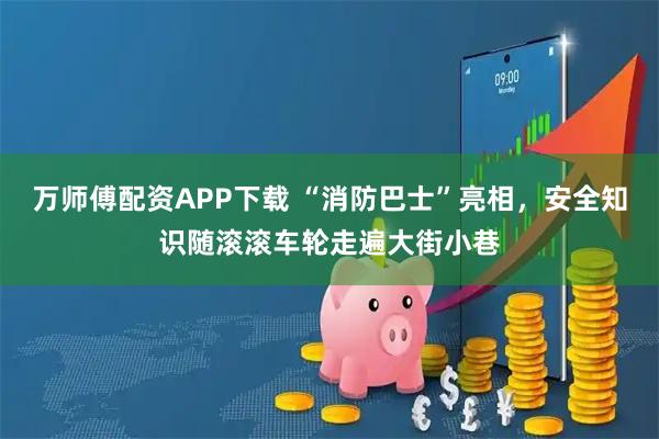 万师傅配资APP下载 “消防巴士”亮相，安全知识随滚滚车轮走遍大街小巷