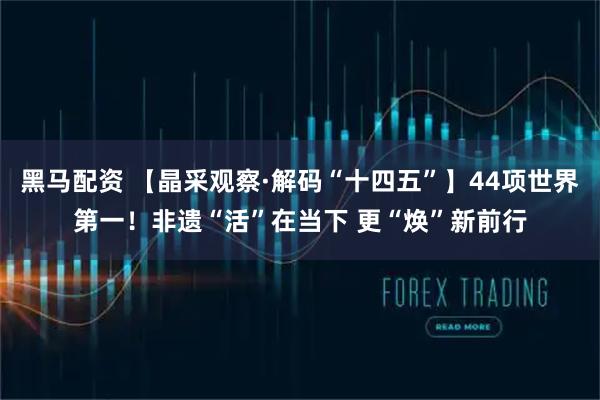 黑马配资 【晶采观察·解码“十四五”】44项世界第一！非遗“活”在当下 更“焕”新前行