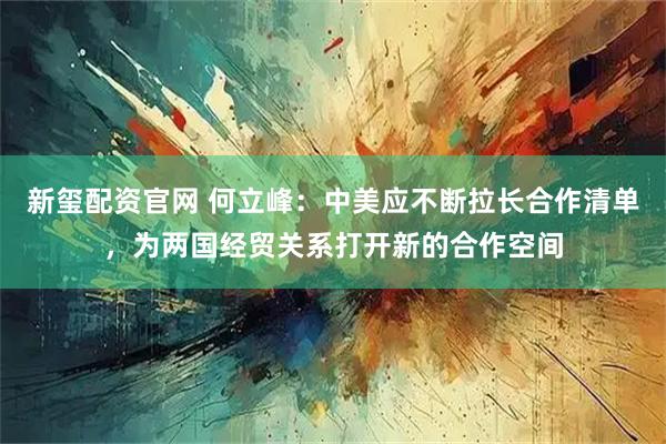 新玺配资官网 何立峰：中美应不断拉长合作清单，为两国经贸关系打开新的合作空间