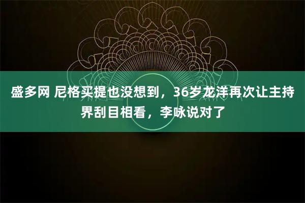 盛多网 尼格买提也没想到，36岁龙洋再次让主持界刮目相看，李咏说对了