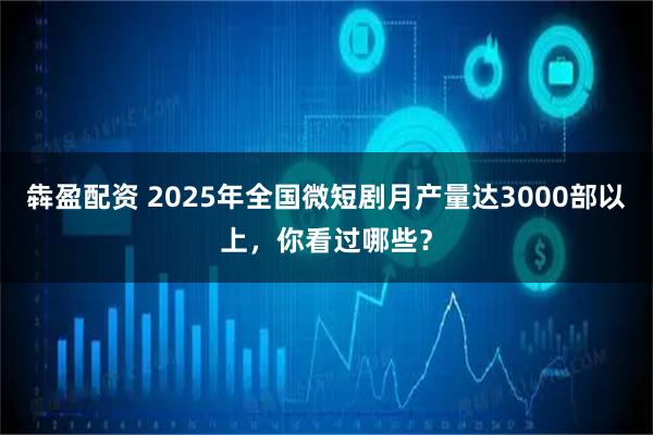 犇盈配资 2025年全国微短剧月产量达3000部以上，你看过哪些？