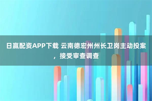 日赢配资APP下载 云南德宏州州长卫岗主动投案,接受审查调查