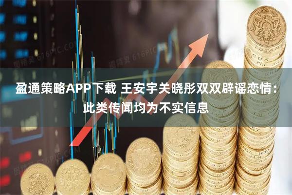 盈通策略APP下载 王安宇关晓彤双双辟谣恋情：此类传闻均为不实信息