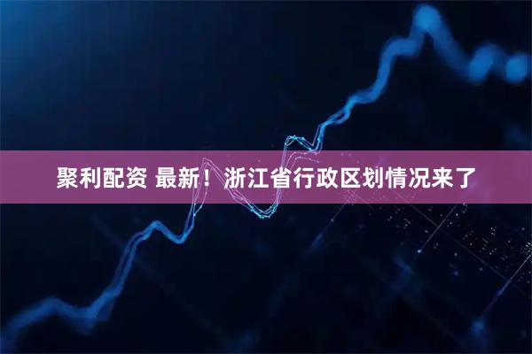 聚利配资 最新！浙江省行政区划情况来了
