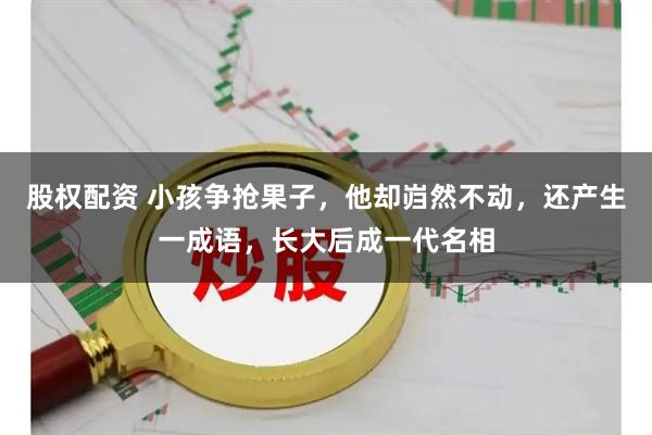 股权配资 小孩争抢果子，他却岿然不动，还产生一成语，长大后成一代名相