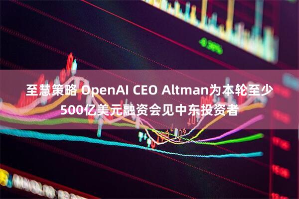 至慧策略 OpenAI CEO Altman为本轮至少500亿美元融资会见中东投资者
