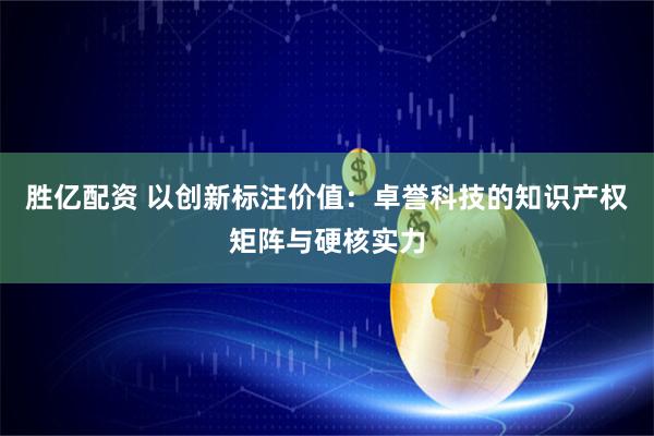胜亿配资 以创新标注价值:卓誉科技的知识产权矩阵与硬核实力