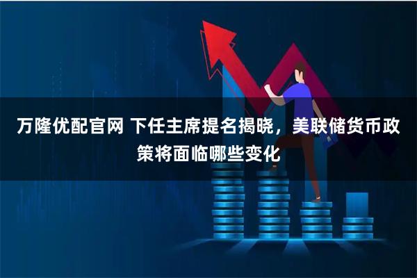万隆优配官网 下任主席提名揭晓，美联储货币政策将面临哪些变化
