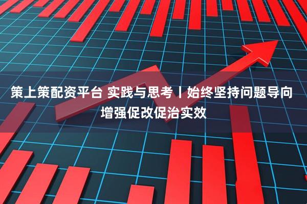 策上策配资平台 实践与思考丨始终坚持问题导向 增强促改促治实效