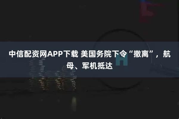 中信配资网APP下载 美国务院下令“撤离”，航母、军机抵达