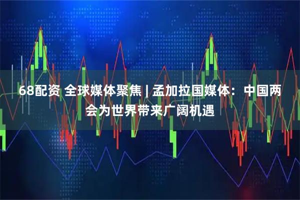 68配资 全球媒体聚焦 | 孟加拉国媒体：中国两会为世界带来广阔机遇