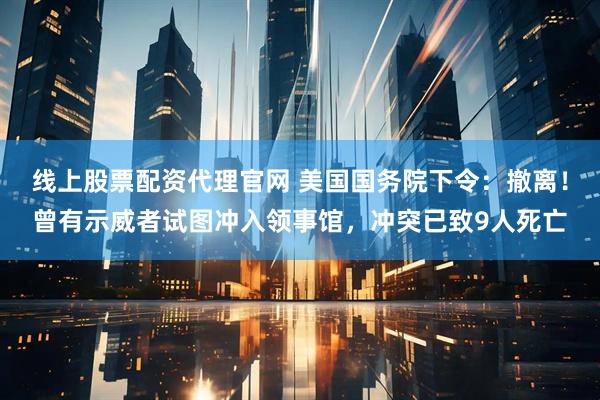 线上股票配资代理官网 美国国务院下令：撤离！曾有示威者试图冲入领事馆，冲突已致9人死亡